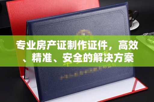 峄城专业房产证制作证件，高效、精准、安全的解决方案